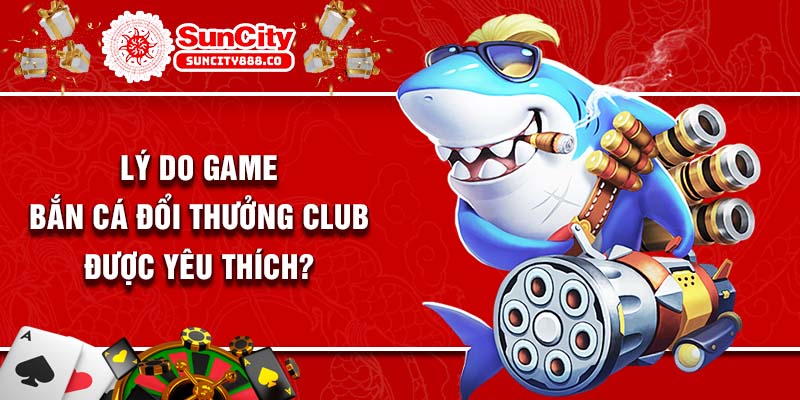 Lý do game bắn cá đổi thưởng club được yêu thích?